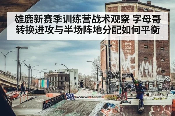 雄鹿新赛季训练营战术观察 字母哥转换进攻与半场阵地分配如何平衡