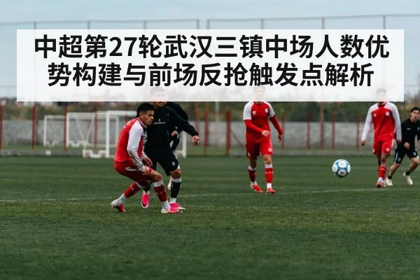 中超第27轮武汉三镇中场人数优势构建与前场反抢触发点解析